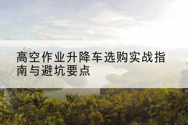 定海升降车怎么选-高空作业升降车选购实战指南与避坑要点