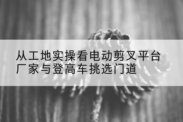 定海电动剪叉升降平台厂家-从工地实操看电动剪叉平台厂家与登高车挑选门道