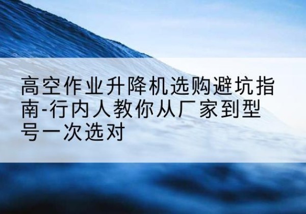 定海升降平台厂家-高空作业升降机选购避坑指南-行内人教你从厂家到型号一次选对