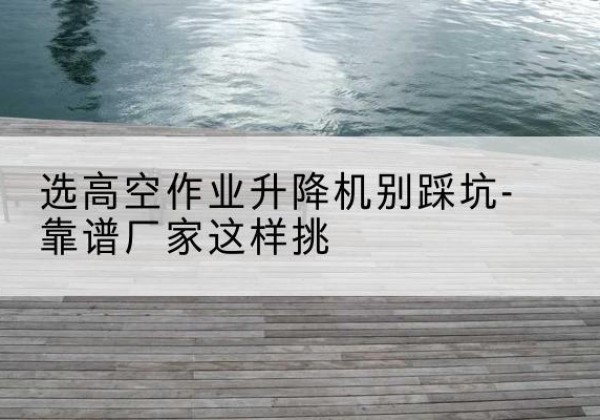 定海剪叉式升降机厂家-选高空作业升降机别踩坑-靠谱厂家这样挑