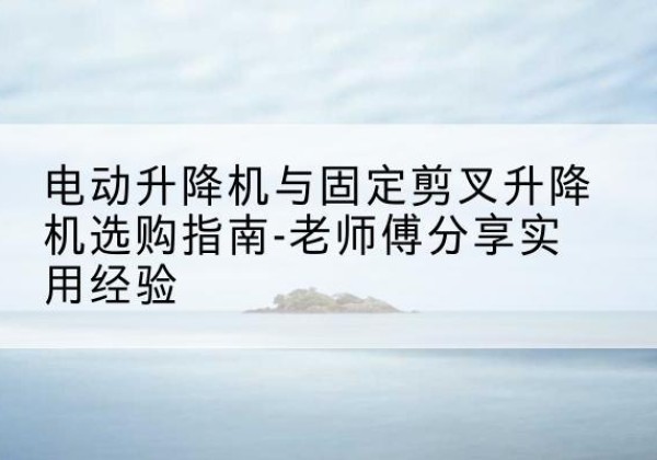 定海电动升降机怎么选-电动升降机与固定剪叉升降机选购指南-老师傅分享实用经验