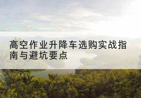 定海升降车怎么选-高空作业升降车选购实战指南与避坑要点