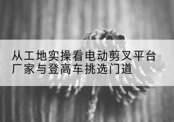 定海电动剪叉升降平台厂家-从工地实操看电动剪叉平台厂家与登高车挑选门道